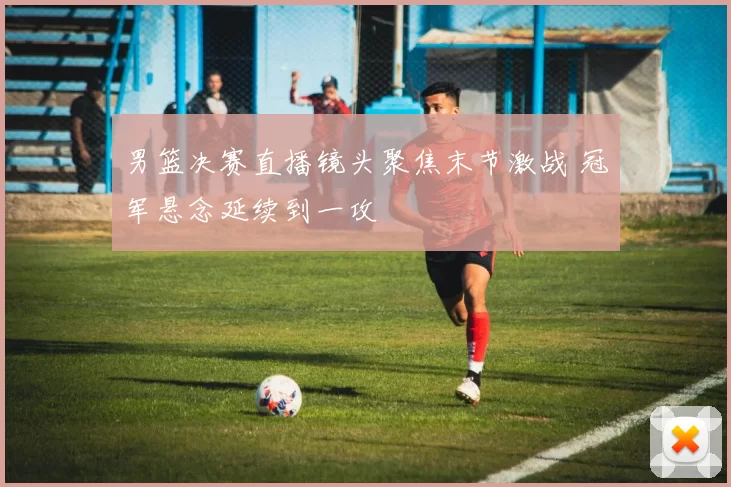 男篮决赛直播镜头聚焦末节激战 冠军悬念延续到一攻