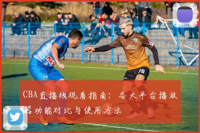CBA直播线观看指南：各大平台播放器功能对比与使用方法
