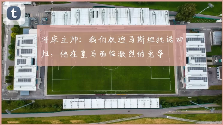 河床主帅：我们欢迎马斯坦托诺回归，他在皇马面临激烈的竞争