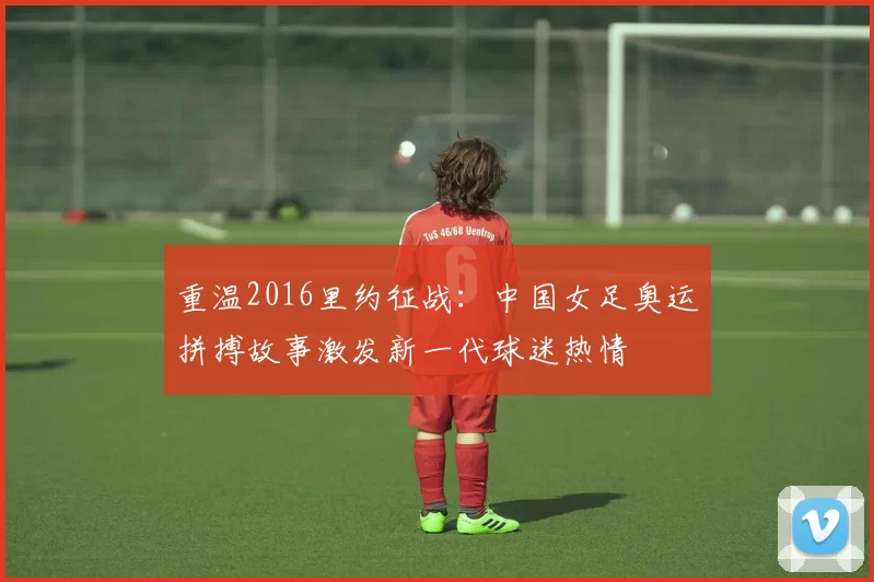 重温2016里约征战：中国女足奥运拼搏故事激发新一代球迷热情
