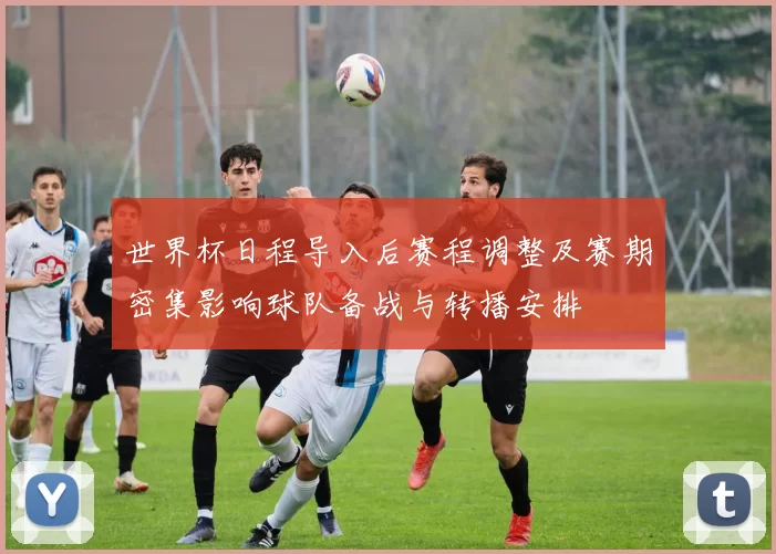 世界杯日程导入后赛程调整及赛期密集影响球队备战与转播安排