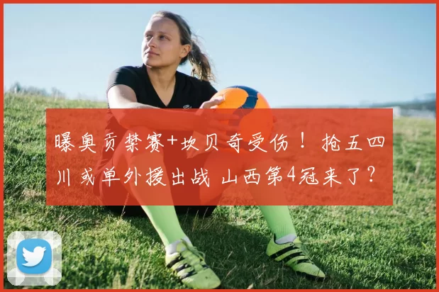 曝奥贡禁赛+坎贝奇受伤 ！抢五四川或单外援出战 山西第4冠来了？
