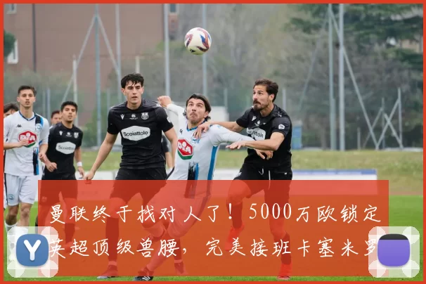 曼联终于找对人了！5000万欧锁定英超顶级兽腰，完美接班卡塞米罗_桑加雷_中场_拜仁慕尼黑