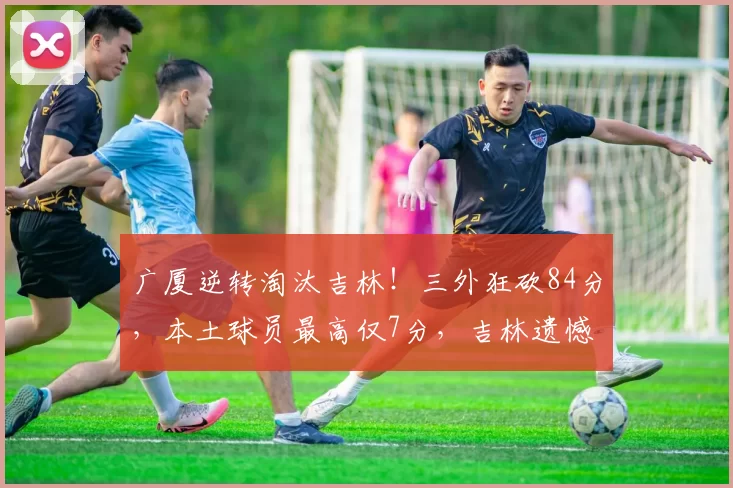 广厦逆转淘汰吉林！三外狂砍84分，本土球员最高仅7分，吉林遗憾