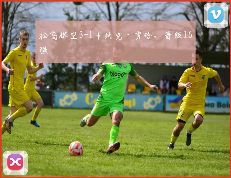 松岛辉空3-1卡纳克·贾哈，晋级16强