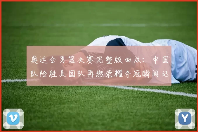 奥运会男篮决赛完整版回放：中国队险胜美国队再燃荣耀夺冠瞬间记忆