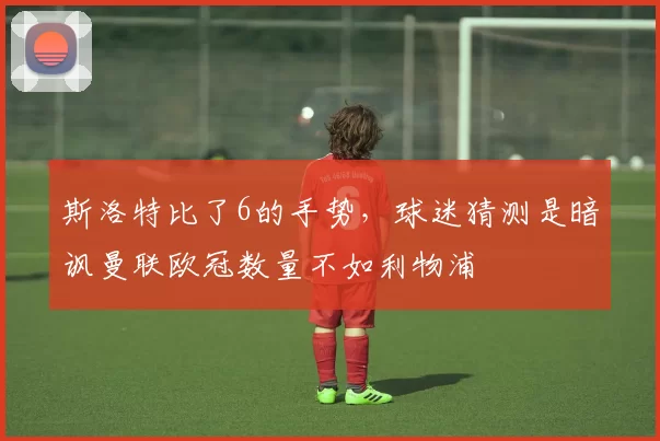 斯洛特比了6的手势，球迷猜测是暗讽曼联欧冠数量不如利物浦