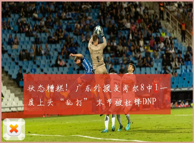 状态糟糕！广东外援麦考尔8中1一度上头“乱打” 末节被杜锋DNP