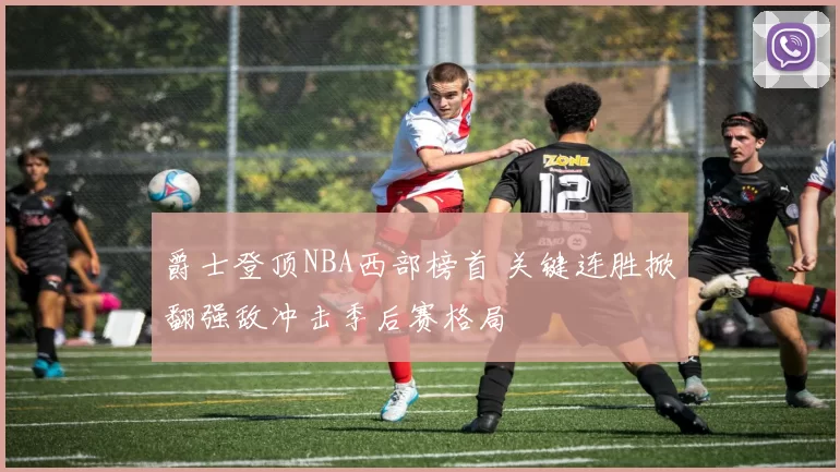 爵士登顶NBA西部榜首 关键连胜掀翻强敌冲击季后赛格局