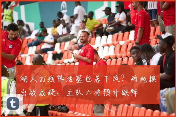 湖人打残阵活塞也落下风？两轮换出战成疑，主队六将预计缺阵