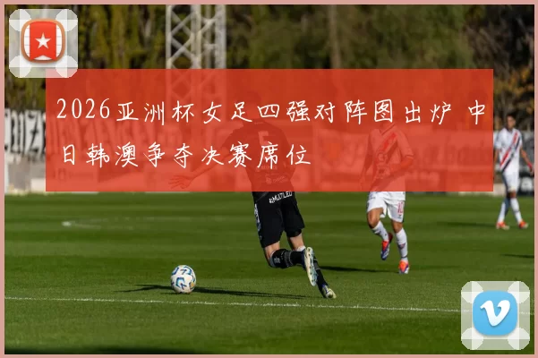 2026亚洲杯女足四强对阵图出炉 中日韩澳争夺决赛席位