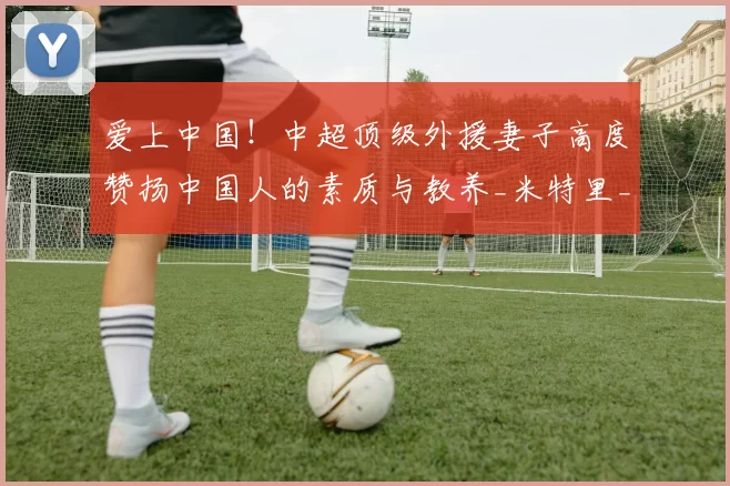爱上中国！中超顶级外援妻子高度赞扬中国人的素质与教养_米特里_杭州_浙江队