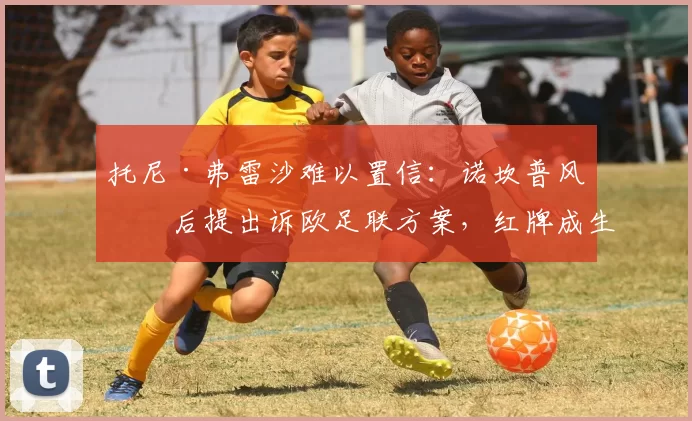 托尼·弗雷沙难以置信：诺坎普风波后提出诉欧足联方案，红牌成生死线