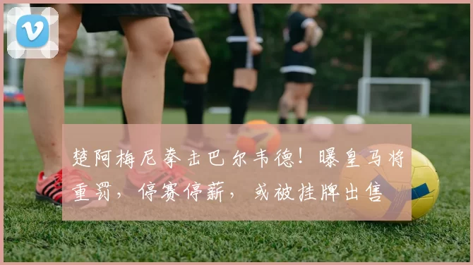楚阿梅尼拳击巴尔韦德！曝皇马将重罚，停赛停薪，或被挂牌出售