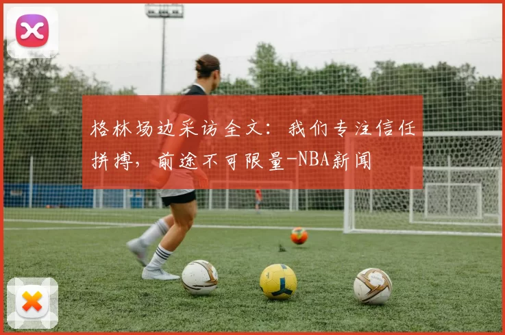 格林场边采访全文：我们专注信任拼搏，前途不可限量-NBA新闻