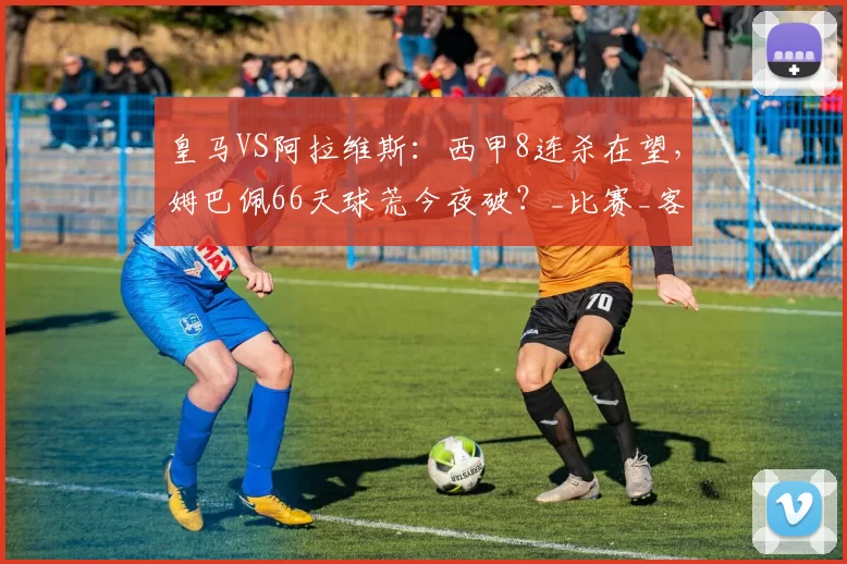 皇马VS阿拉维斯：西甲8连杀在望，姆巴佩66天球荒今夜破？_比赛_客场_欧冠