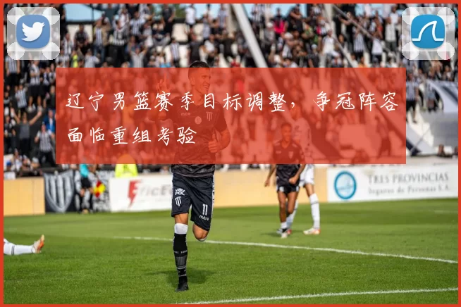 辽宁男篮赛季目标调整，争冠阵容面临重组考验