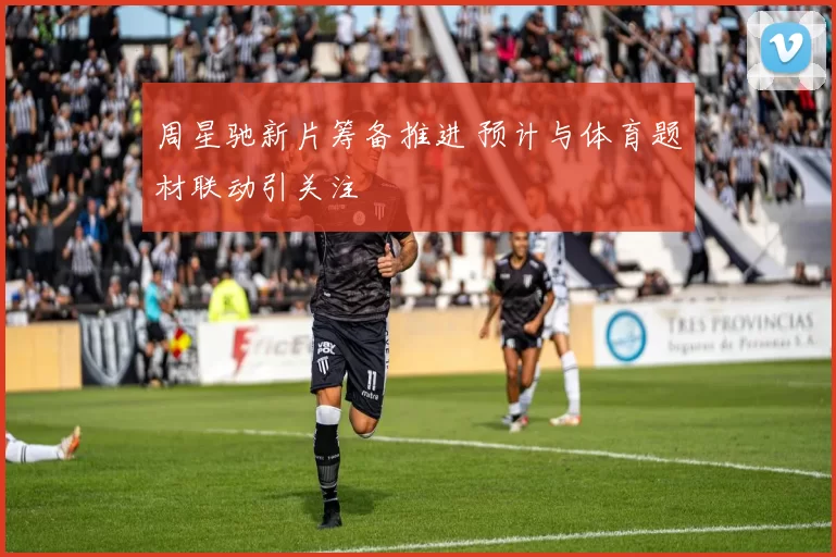 周星驰新片筹备推进 预计与体育题材联动引关注