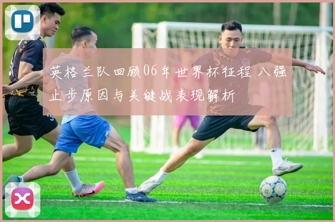 英格兰队回顾06年世界杯征程 八强止步原因与关键战表现解析