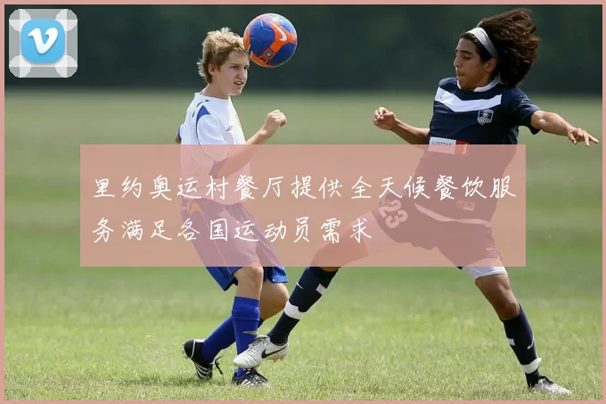 里约奥运村餐厅提供全天候餐饮服务满足各国运动员需求