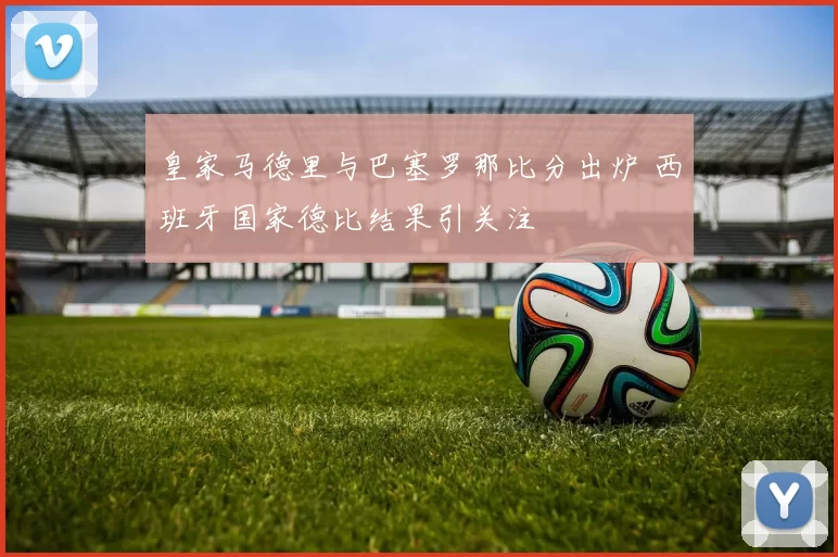 皇家马德里与巴塞罗那比分出炉 西班牙国家德比结果引关注