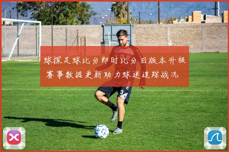 球探足球比分即时比分旧版本升级 赛事数据更新助力球迷追踪战况