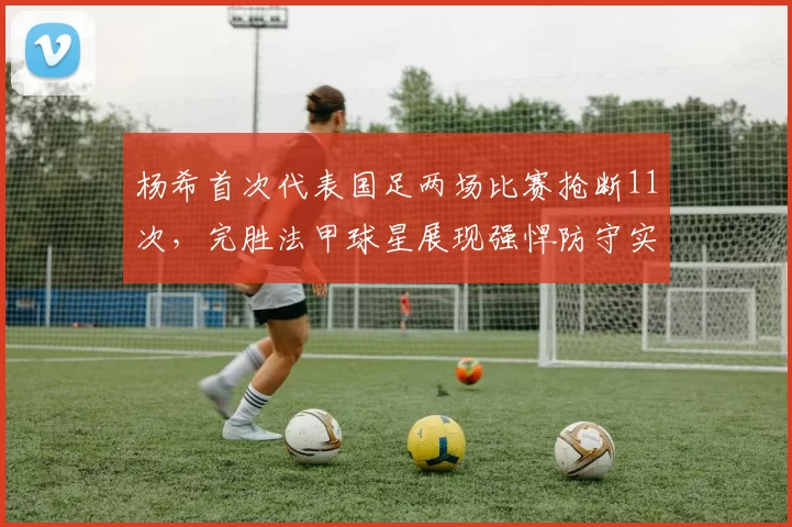 杨希首次代表国足两场比赛抢断11次，完胜法甲球星展现强悍防守实力_大赛_对手_成功