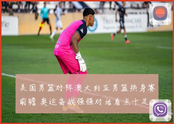 美国男篮对阵澳大利亚男篮热身赛前瞻 奥运备战强强对话看点十足