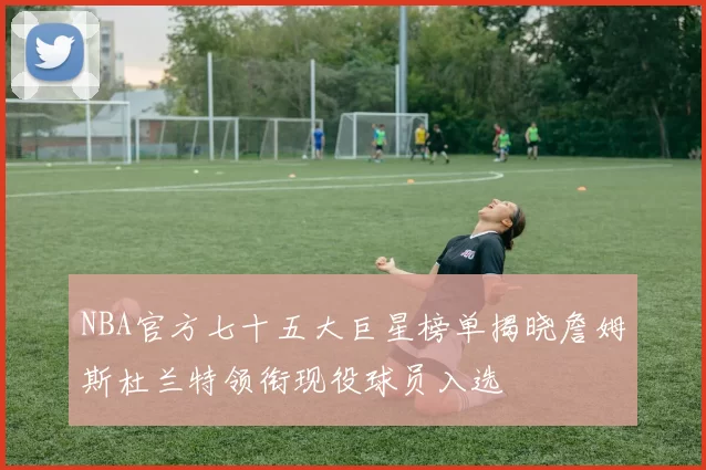 NBA官方七十五大巨星榜单揭晓詹姆斯杜兰特领衔现役球员入选