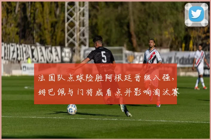 法国队点球险胜阿根廷晋级八强，姆巴佩与门将成看点并影响淘汰赛