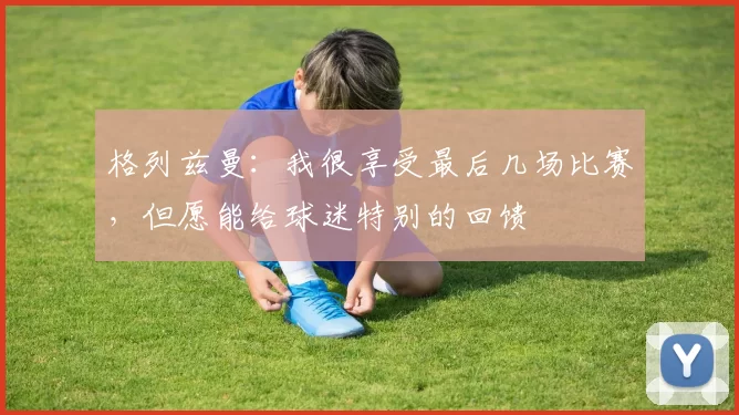 格列兹曼：我很享受最后几场比赛，但愿能给球迷特别的回馈