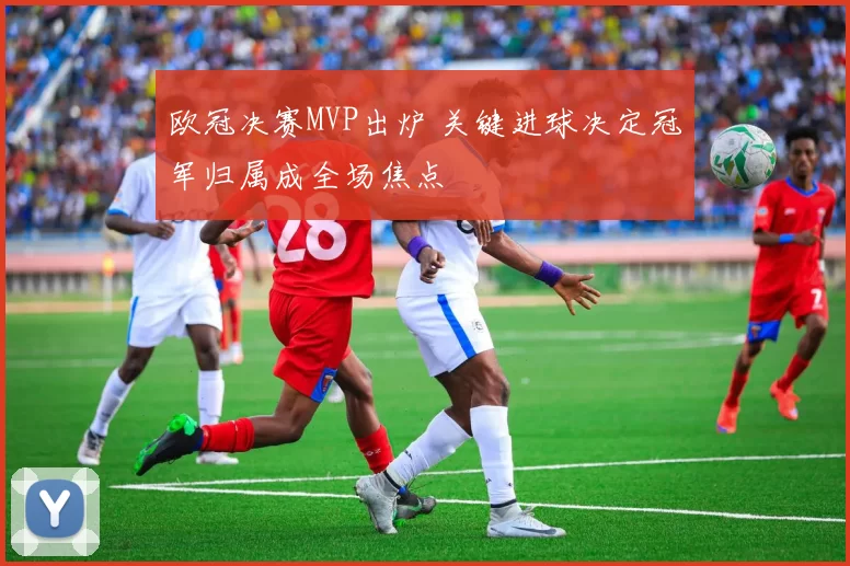 欧冠决赛MVP出炉 关键进球决定冠军归属成全场焦点