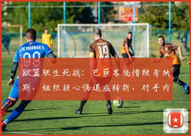 欧篮联生死战：巴萨客场惜败考纳斯，组织核心伤退成转折，对手内线爆发引发引援热议