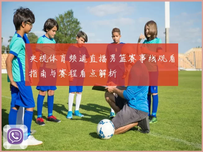 央视体育频道直播男篮赛事线观看指南与赛程看点解析