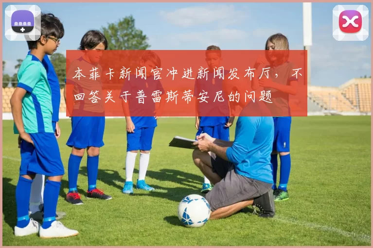 本菲卡新闻官冲进新闻发布厅，不回答关于普雷斯蒂安尼的问题