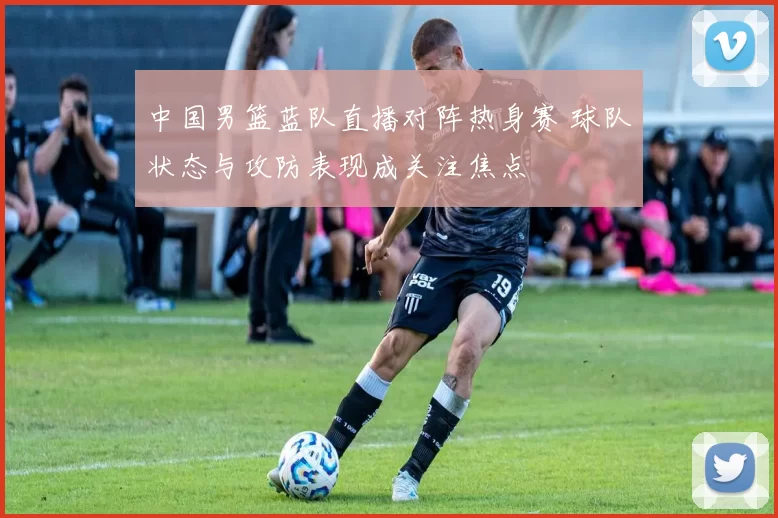 中国男篮蓝队直播对阵热身赛 球队状态与攻防表现成关注焦点