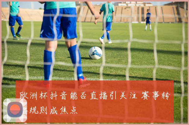 欧洲杯抖音能否直播引关注 赛事转播规则成焦点