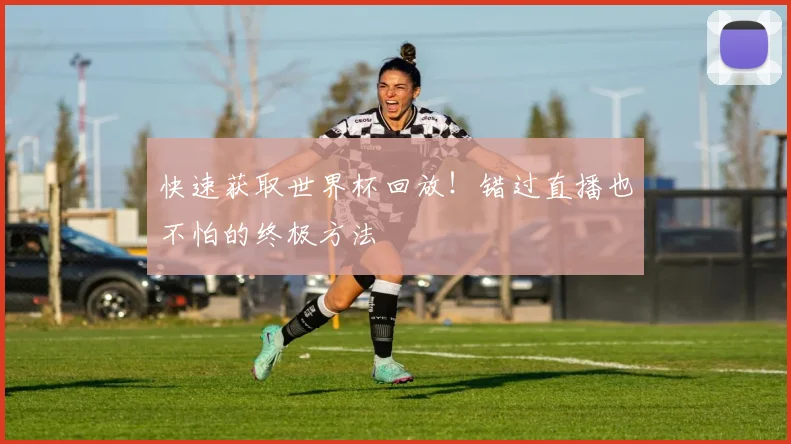 快速获取世界杯回放！错过直播也不怕的终极方法