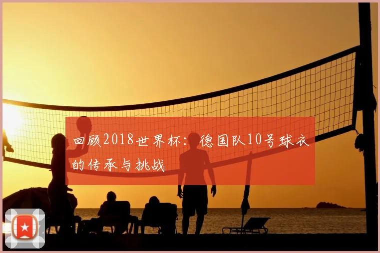 回顾2018世界杯：德国队10号球衣的传承与挑战