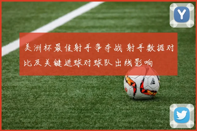 美洲杯最佳射手争夺战 射手数据对比及关键进球对球队出线影响