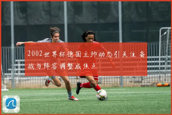 2002世界杯德国主帅动态引关注 备战与阵容调整成焦点