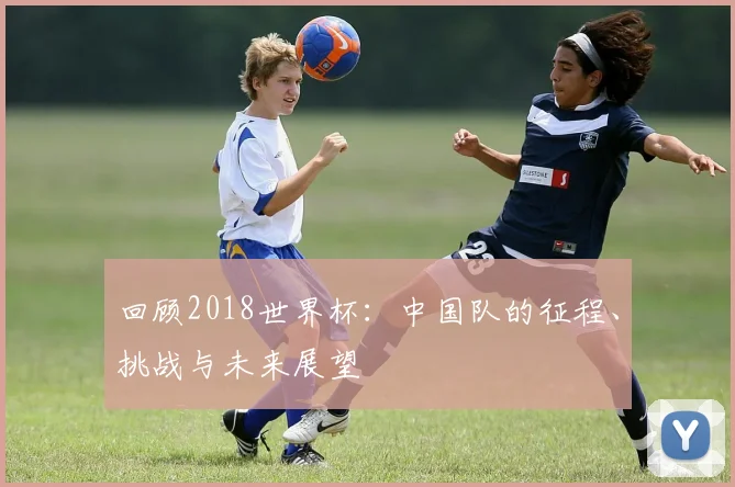 回顾2018世界杯：中国队的征程、挑战与未来展望