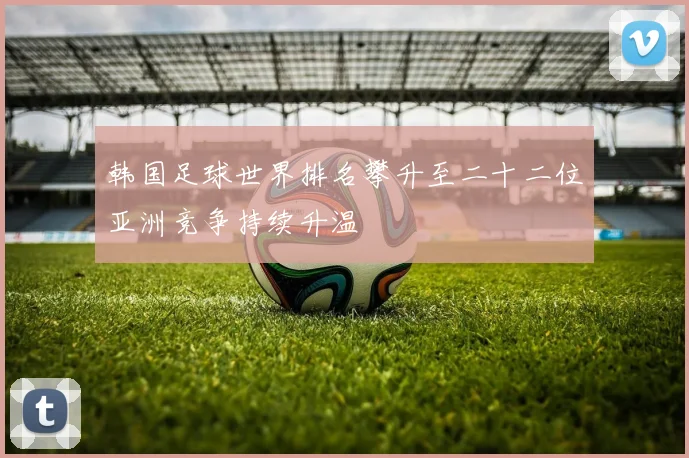 韩国足球世界排名攀升至二十二位亚洲竞争持续升温
