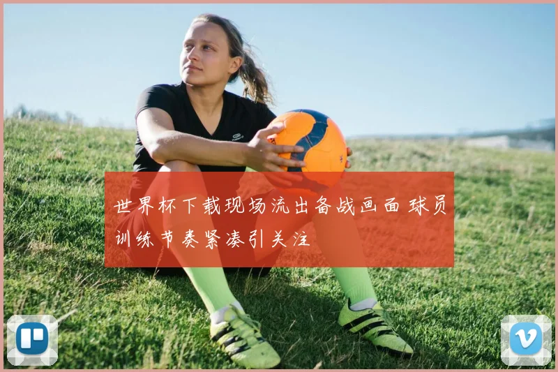 世界杯下载现场流出备战画面 球员训练节奏紧凑引关注