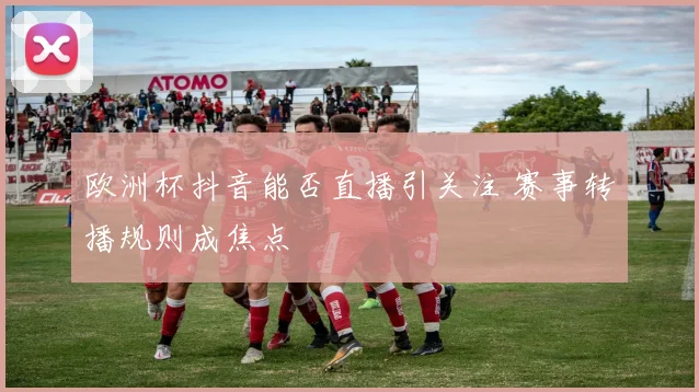欧洲杯抖音能否直播引关注 赛事转播规则成焦点