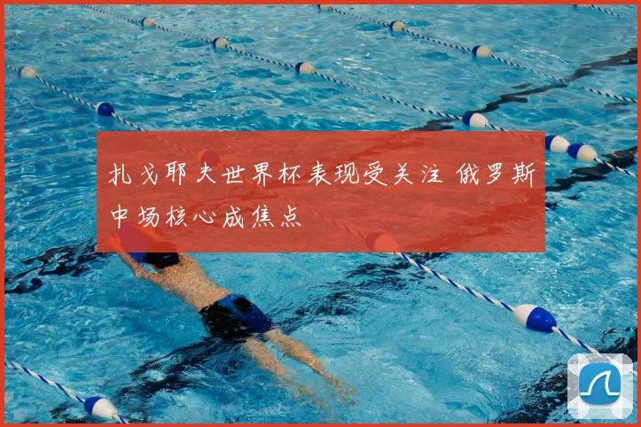 扎戈耶夫世界杯表现受关注 俄罗斯中场核心成焦点