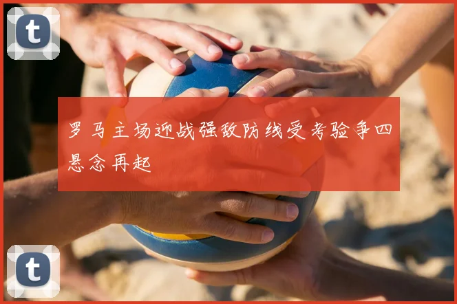 罗马主场迎战强敌防线受考验争四悬念再起