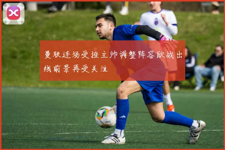 曼联连场受挫主帅调整阵容欧战出线前景再受关注