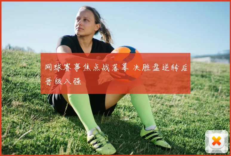 网球赛事焦点战落幕 决胜盘逆转后晋级八强