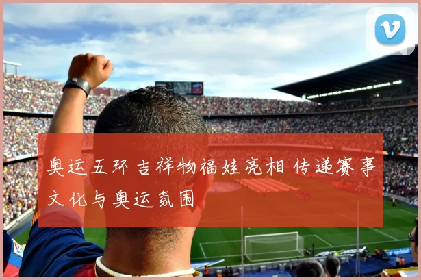 奥运五环吉祥物福娃亮相 传递赛事文化与奥运氛围